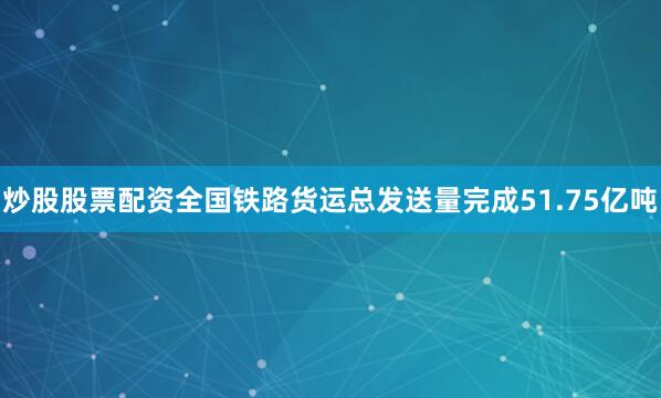 炒股股票配资全国铁路货运总发送量完成51.75亿吨