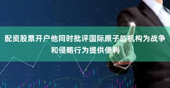 配资股票开户他同时批评国际原子能机构为战争和侵略行为提供便利