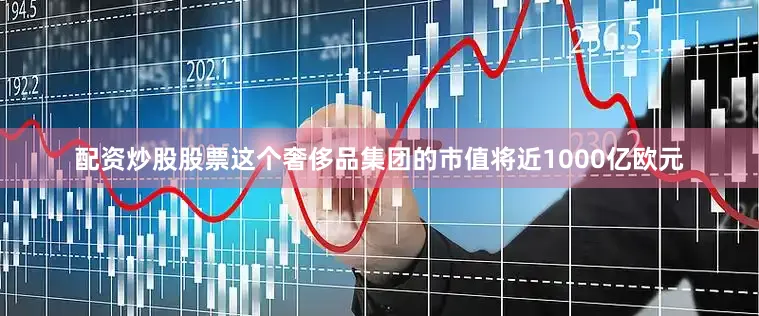 配资炒股股票这个奢侈品集团的市值将近1000亿欧元