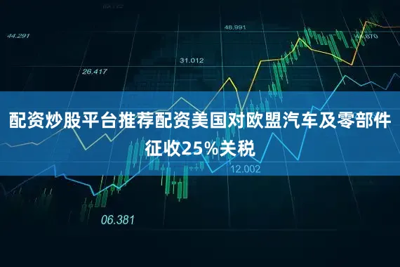 配资炒股平台推荐配资美国对欧盟汽车及零部件征收25%关税