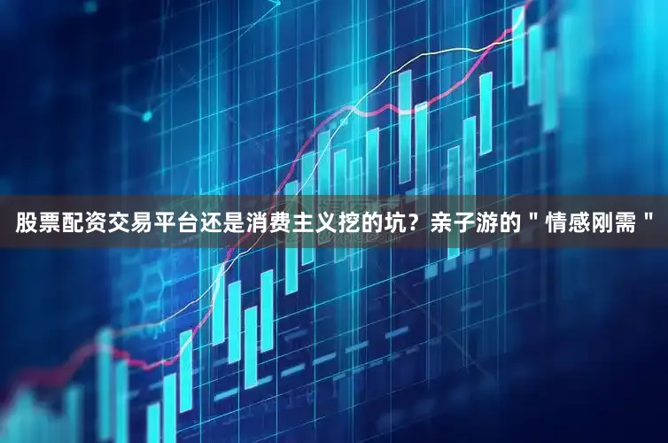 股票配资交易平台还是消费主义挖的坑？亲子游的＂情感刚需＂
