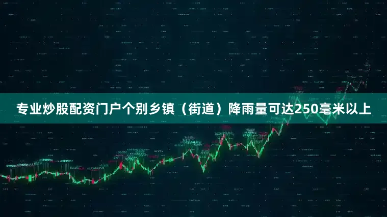 专业炒股配资门户个别乡镇（街道）降雨量可达250毫米以上