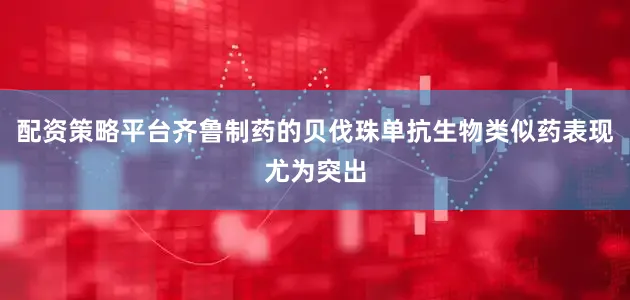 配资策略平台齐鲁制药的贝伐珠单抗生物类似药表现尤为突出