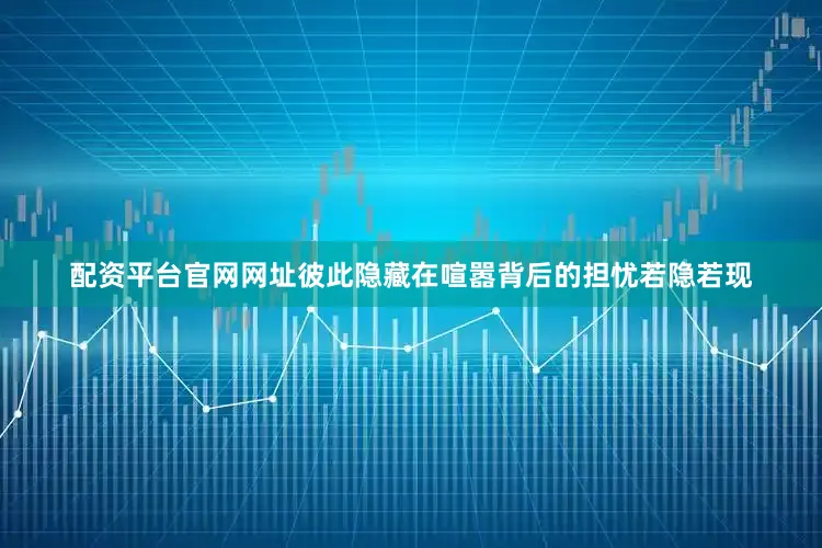 配资平台官网网址彼此隐藏在喧嚣背后的担忧若隐若现