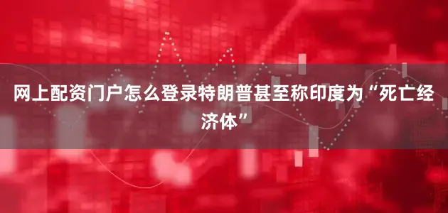网上配资门户怎么登录特朗普甚至称印度为“死亡经济体”