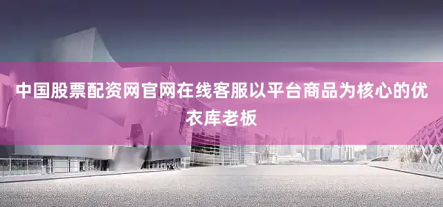 中国股票配资网官网在线客服以平台商品为核心的优衣库老板