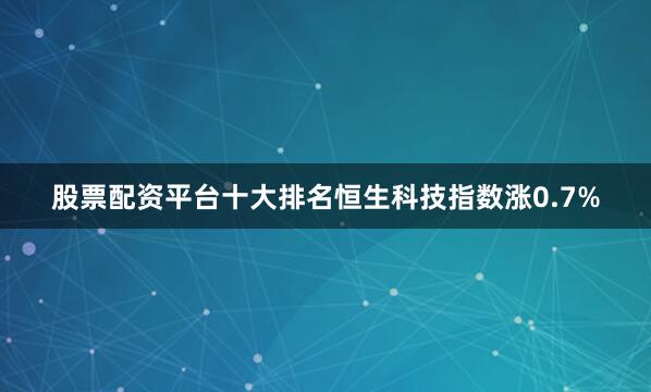 股票配资平台十大排名恒生科技指数涨0.7%