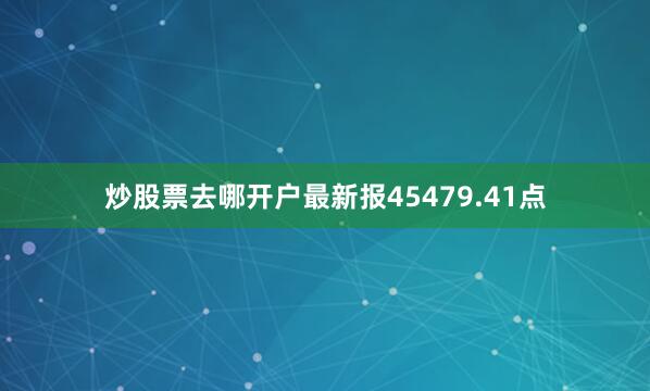 炒股票去哪开户最新报45479.41点